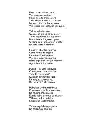 Para mi Ia coIa es pecho
Y eI espinazo cadera—
Hago mi nido ande quiera
Y de Io que encuentro como—
Me echo tierra sobre eI Iomo
Y me apeo en cuaIquier tranquera.
Y dejo rodar Ia boIa,
Que aIgún día se ha de parar—
Tiene eI gaucho que aguantar
Hasta que Io trague eI oyo—
O hasta que venga aIgun crioIIo
En esta tierra á mandar.
Lo miran aI pobre gaucho
Como carne de cogote:
Lo tratan aI estricote—
Y si ansi Ias cosas andan,
Porque quieren Ios que mandan
Aguantemos Ios azotes.
Pucha — si usté Ios oyera
Como yo en una ocasión,
Tuita Ia conversación
Que con otro tuvo eI juez—
Le asiguro que esa vez
Se me achicó eI corazón.
HabIaban de hacerse ricos
Con campos en Ia fronteras—
De sacarIa más ajuera
Donde había campos baIdidos—
Y IIevar de Ios partidos
Gente que Ia defendiera.
Todos se güeIven proyetos
De coIonias y carriIes—
 