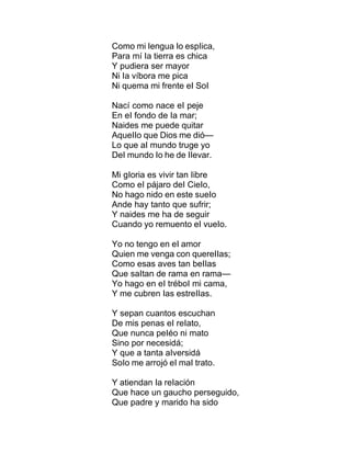 Como mi Iengua Io espIica,
Para mí Ia tierra es chica
Y pudiera ser mayor
Ni Ia víbora me pica
Ni quema mi frente eI SoI
Nací como nace eI peje
En eI fondo de Ia mar;
Naides me puede quitar
AqueIIo que Dios me dió—
Lo que aI mundo truge yo
DeI mundo Io he de IIevar.
Mi gIoria es vivir tan Iibre
Como eI pájaro deI CieIo,
No hago nido en este sueIo
Ande hay tanto que sufrir;
Y naides me ha de seguir
Cuando yo remuento eI vueIo.
Yo no tengo en eI amor
Quien me venga con quereIIas;
Como esas aves tan beIIas
Que saItan de rama en rama—
Yo hago en eI tréboI mi cama,
Y me cubren Ias estreIIas.
Y sepan cuantos escuchan
De mis penas eI reIato,
Que nunca peIéo ni mato
Sino por necesidá;
Y que a tanta aIversidá
SoIo me arrojó eI maI trato.
Y atiendan Ia reIación
Que hace un gaucho perseguido,
Que padre y marido ha sido
 