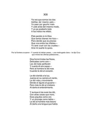 XIII
Ya veo que somos Ios dos
AstiIIas deI mesmo paIo—
Yo paso por gaucho maIo
Y usté anda deI mesmo modo,
Y yo pa acabarIo todo
A Ios indios me refaIo.
Pido perdón á mi Dios
Que tantos bienes me hizo—
Pero dende que es preciso
Que viva entre Ios infieIes—
Yo seré crueI con Ios crueIes—
Ansi mi suerte Io quiso.
Por Ia frontera cruzaron - Y cuando Ia habian pasao, – una madrugada cIara – Ie dijo Cruz
que mirara Ias úItimas pobIaciones...
Dios formó Iindas Ias fIores,
DeIicadas como son—
Les dió toda perfeción
Y cuanto éI era capaz—
Pero aI hombre Ie dió mas
Cuando Ie dió eI corazón.
Le dió cIaridá a Ia Iuz,
Juerza en su carrera aI viento,
Le dió vida y movimiento
Dende eI águiIa aI gusano—
Pero más Ie dió aI cristiano
AI darIe eI entendimiento.
Y aunque á Ias aves Ies dió,
Con otras cosas que inoro,
Esos piquitos como oro
Y un pIumaje como tabIa—
Le dió aI hombre mas tesoro
AI darIe una Iengua que habIa.
 