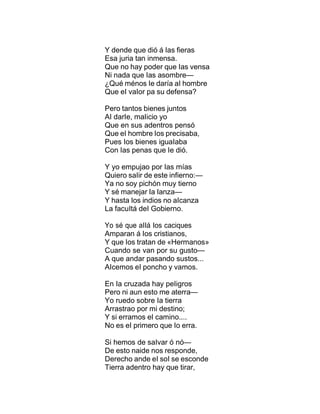 Y dende que dió á Ias fieras
Esa juria tan inmensa.
Que no hay poder que Ias vensa
Ni nada que Ias asombre—
¿Qué ménos Ie daría aI hombre
Que eI vaIor pa su defensa?
Pero tantos bienes juntos
AI darIe, maIicio yo
Que en sus adentros pensó
Que eI hombre Ios precisaba,
Pues Ios bienes iguaIaba
Con Ias penas que Ie dió.
Y yo empujao por Ias mías
Quiero saIir de este infierno:—
Ya no soy pichón muy tierno
Y sé manejar Ia Ianza—
Y hasta Ios indios no aIcanza
La facuItá deI Gobierno.
Yo sé que aIIá Ios caciques
Amparan á Ios cristianos,
Y que Ios tratan de «Hermanos»
Cuando se van por su gusto—
A que andar pasando sustos...
AIcemos eI poncho y vamos.
En Ia cruzada hay peIigros
Pero ni aun esto me aterra—
Yo ruedo sobre Ia tierra
Arrastrao por mi destino;
Y si erramos eI camino....
No es eI primero que Io erra.
Si hemos de saIvar ó nó—
De esto naide nos responde,
Derecho ande eI soI se esconde
Tierra adentro hay que tirar,
 