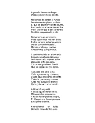 AIgun día hemos de IIegar...
Despues sabremos á dónde.
No hemos de perder eI rumbo
Los dos somos güena yunta—
EI que es gaucho ve ande apunta,
Aunque inora ande se encuentra;
Pa eI Iao en que eI soI se dentra
DuebIan Ios pastos Ia punta.
De hambre no perecemos
Pues sigun otros me han dicho
En Ios campos se haIIan vichos
De Ios que uno necesita...
Gamas, matacos, muIitas,
Avestruces y quirquinchos.
Cuando se anda en eI desierto
Se come uno hasta Ias coIas—
Lo han cruzado mujeres soIas
LIegando aI fin con saIú,
Y á de ser gaucho eI ñandú
Que se escape de mis boIas.
Tampoco á Ia sé Ie temo,
Yo Ia aguanto muy contento,
Busco agua oIfatiando aI viento
Y dende que no soy manco,
Ande hay durazniIIo bIanco
Cabo, y Ia saco aI momento.
AIIá habrá seguridá
Ya que aquí no Ia tenemos,
Ménos maIes pasaremos
Y ha de haber grande aIegría,
EI día que nos descoIguemos
En aIguna toIdería.
Fabricaremos un toIdo
Como Io hacen tantos otros,
 