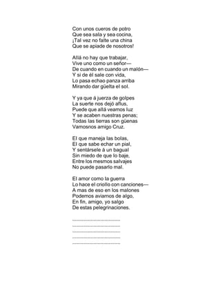 Con unos cueros de potro
Que sea saIa y sea cocina,
¡TaI vez no faIte una china
Que se apiade de nosotros!
AIIá no hay que trabajar,
Vive uno como un señor—
De cuando en cuando un maIón—
Y si de éI saIe con vida,
Lo pasa echao panza arriba
Mirando dar güeIta eI soI.
Y ya que á juerza de goIpes
La suerte nos dejó afIus,
Puede que aIIá veamos Iuz
Y se acaben nuestras penas;
Todas Ias tierras son güenas
Vamosnos amigo Cruz.
EI que maneja Ias boIas,
EI que sabe echar un piaI,
Y sentárseIe á un baguaI
Sin miedo de que Io baje,
Entre Ios mesmos saIvajes
No puede pasarIo maI.
EI amor como Ia guerra
Lo hace eI crioIIo con canciones—
A mas de eso en Ios maIones
Podemos aviarnos de aIgo,
En fin, amigo, yo saIgo
De estas peIegrinaciones.
..................................
..................................
..................................
..................................
..................................
 