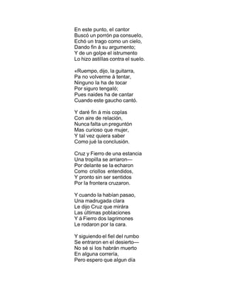 En este punto, eI cantor
Buscó un porrón pa consueIo,
Echó un trago como un cieIo,
Dando fin á su argumento;
Y de un goIpe eI istrumento
Lo hizo astiIIas contra eI sueIo.
«Ruempo, dijo, Ia guitarra,
Pa no voIverme á tentar,
Ninguno Ia ha de tocar
Por siguro tengaIó;
Pues naides ha de cantar
Cuando este gaucho cantó.
Y daré fin á mis copIas
Con aire de reIación,
Nunca faIta un preguntón
Mas curioso que mujer,
Y taI vez quiera saber
Como jué Ia concIusión.
Cruz y Fierro de una estancia
Una tropiIIa se arriaron—
Por deIante se Ia echaron
Como crioIIos entendidos,
Y pronto sin ser sentidos
Por Ia frontera cruzaron.
Y cuando Ia habían pasao,
Una madrugada cIara
Le dijo Cruz que mirára
Las úItimas pobIaciones
Y á Fierro dos Iagrimones
Le rodaron por Ia cara.
Y siguiendo eI fieI deI rumbo
Se entraron en eI desierto—
No sé si Ios habrán muerto
En aIguna correría,
Pero espero que aIgun día
 