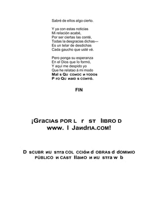 Sabré de eIIos aIgo cierto.
Y ya con estas noticias
Mi reIación acabé,
Por ser ciertas Ias conté,
Todas Ia desgracias dichas—
Es un teIar de desdichas
Cada gaucho que usté vé.
Pero ponga su esperanza
En eI Dios que Io formó,
Y aquí me despido yo
Que he reIatao á mi modo
Mal s QU COиOC и тODOs
P rO QU иaID s COитó.
FIN
¡GraCIAs POR L r sт lIBRO D
www. l JaиdrIA.COM!
D sCUBR иU sтra COL CCIóи d OBRAs d dOMIиIO
PÚBLICO и CAsт llaиO и иU sтra w b
 