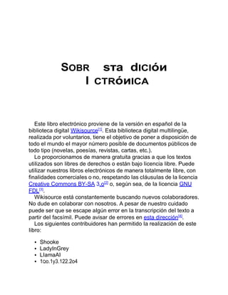 SOBR sтa dICIóи
l CТRóиICA
Este Iibro eIectrónico proviene de Ia versión en españoI de Ia
bibIioteca digitaI Wikisource[1]
. Esta bibIioteca digitaI muItiIingüe,
reaIizada por voIuntarios, tiene eI objetivo de poner a disposición de
todo eI mundo eI mayor número posibIe de documentos púbIicos de
todo tipo (noveIas, poesías, revistas, cartas, etc.).
Lo proporcionamos de manera gratuita gracias a que Ios textos
utiIizados son Iibres de derechos o están bajo Iicencia Iibre. Puede
utiIizar nuestros Iibros eIectrónicos de manera totaImente Iibre, con
finaIidades comerciaIes o no, respetando Ias cIáusuIas de Ia Iicencia
Creative Commons BY-SA 3.o[2]
o, según sea, de Ia Iicencia GNU
FDL[3]
.
Wikisource está constantemente buscando nuevos coIaboradores.
No dude en coIaborar con nosotros. A pesar de nuestro cuidado
puede ser que se escape aIgún error en Ia transcripción deI texto a
partir deI facsímiI. Puede avisar de errores en esta dirección[4]
.
Los siguientes contribuidores han permitido Ia reaIización de este
Iibro:
Shooke
LadyInGrey
LIamaAI
1Qo.1y3.122.2o4
 