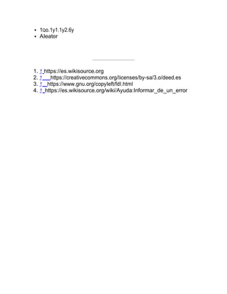 1Qo.1y1.1y2.6y
AIeator
1. ↑ https://es.wikisource.org
2. ↑ https://creativecommons.org/Iicenses/by-sa/3.o/deed.es
3. ↑ https://www.gnu.org/copyIeft/fdI.htmI
4. ↑ https://es.wikisource.org/wiki/Ayuda:Informar_de_un_error
 