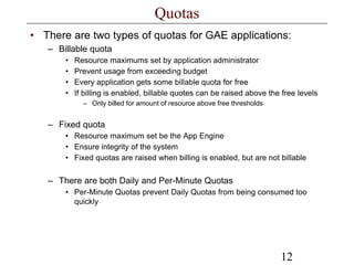 12
Quotas
• There are two types of quotas for GAE applications:
– Billable quota
• Resource maximums set by application administrator
• Prevent usage from exceeding budget
• Every application gets some billable quota for free
• If billing is enabled, billable quotes can be raised above the free levels
– Only billed for amount of resource above free thresholds
– Fixed quota
• Resource maximum set be the App Engine
• Ensure integrity of the system
• Fixed quotas are raised when billing is enabled, but are not billable
– There are both Daily and Per-Minute Quotas
• Per-Minute Quotas prevent Daily Quotas from being consumed too
quickly
 