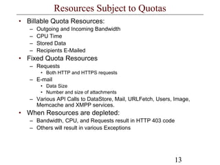 13
Resources Subject to Quotas
• Billable Quota Resources:
– Outgoing and Incoming Bandwidth
– CPU Time
– Stored Data
– Recipients E-Mailed
• Fixed Quota Resources
– Requests
• Both HTTP and HTTPS requests
– E-mail
• Data Size
• Number and size of attachments
– Various API Calls to DataStore, Mail, URLFetch, Users, Image,
Memcache and XMPP services.
• When Resources are depleted:
– Bandwidth, CPU, and Requests result in HTTP 403 code
– Others will result in various Exceptions
 