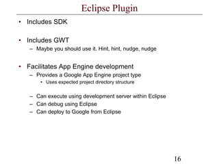 16
Eclipse Plugin
• Includes SDK
• Includes GWT
– Maybe you should use it. Hint, hint, nudge, nudge
• Facilitates App Engine development
– Provides a Google App Engine project type
• Uses expected project directory structure
– Can execute using development server within Eclipse
– Can debug using Eclipse
– Can deploy to Google from Eclipse
 