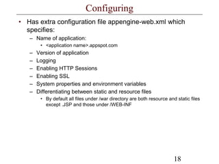 18
Configuring
• Has extra configuration file appengine-web.xml which
specifies:
– Name of application:
• <application name>.appspot.com
– Version of application
– Logging
– Enabling HTTP Sessions
– Enabling SSL
– System properties and environment variables
– Differentiating between static and resource files
• By default all files under /war directory are both resource and static files
except .JSP and those under /WEB-INF
 