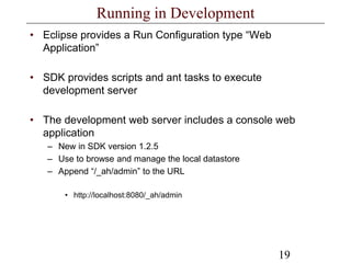 19
Running in Development
• Eclipse provides a Run Configuration type “Web
Application”
• SDK provides scripts and ant tasks to execute
development server
• The development web server includes a console web
application
– New in SDK version 1.2.5
– Use to browse and manage the local datastore
– Append “/_ah/admin” to the URL
• http://localhost:8080/_ah/admin
 
