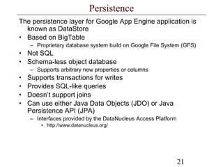 21
Persistence
The persistence layer for Google App Engine application is
known as DataStore
• Based on BigTable
– Proprietary database system build on Google File System (GFS)
• Not SQL
• Schema-less object database
– Supports arbitrary new properties or columns
• Supports transactions for writes
• Provides SQL-like queries
• Doesn’t support joins
• Can use either Java Data Objects (JDO) or Java
Persistence API (JPA)
– Interfaces provided by the DataNucleus Access Platform
• http://www.datanucleus.org/
 