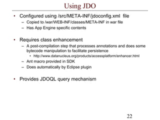 22
Using JDO
• Configured using /src/META-INF/jdoconfig.xml file
– Copied to /war/WEB-INF/classes/META-INF in war file
– Has App Engine specific contents
• Requires class enhancement
– A post-compilation step that processes annotations and does some
bytecode manipulation to facilitate persistence
• http://www.datanucleus.org/products/accessplatform/enhancer.html
– Ant macro provided in SDK
– Does automatically by Eclipse plugin
• Provides JDOQL query mechanism
 