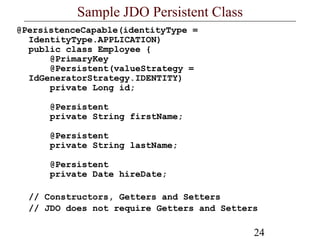24
Sample JDO Persistent Class
@PersistenceCapable(identityType =
IdentityType.APPLICATION)
public class Employee {
@PrimaryKey
@Persistent(valueStrategy =
IdGeneratorStrategy.IDENTITY)
private Long id;
@Persistent
private String firstName;
@Persistent
private String lastName;
@Persistent
private Date hireDate;
// Constructors, Getters and Setters
// JDO does not require Getters and Setters
 