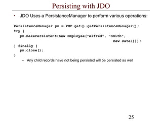 25
Persisting with JDO
• JDO Uses a PersistanceManager to perform various operations:
PersistenceManager pm = PMF.get().getPersistenceManager();
try {
pm.makePersistent(new Employee("Alfred", "Smith",
new Date()));
} finally {
pm.close();
}
– Any child records have not being persisted will be persisted as well
 