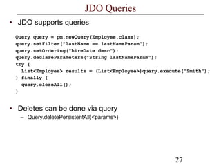 27
JDO Queries
• JDO supports queries
Query query = pm.newQuery(Employee.class);
query.setFilter("lastName == lastNameParam");
query.setOrdering("hireDate desc");
query.declareParameters("String lastNameParam");
try {
List<Employee> results = (List<Employee>)query.execute("Smith");
} finally {
query.closeAll();
}
• Deletes can be done via query
– Query.deletePersistentAll(<params>)
 