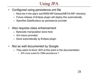 28
Using JPA
• Configured using persistence.xml file
– Must be in the app's war/WEB-INF/classes/META-INF/ directory
– Future release of Eclipse plugin will deploy this automatically
– Specifies DataNucleus as persistence provider
• Also requires class enhancement
– Bytecode manipulation done here
– Ant macro provided
– Done automatically by Eclipse plugin
• Not as well documented by Google
– They seem to favor JDO at this point in the documentation
• JPA more suited for ORM persistence ?
 