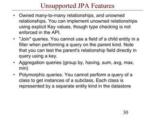 30
Unsupported JPA Features
• Owned many-to-many relationships, and unowned
relationships. You can implement unowned relationships
using explicit Key values, though type checking is not
enforced in the API.
• "Join" queries. You cannot use a field of a child entity in a
filter when performing a query on the parent kind. Note
that you can test the parent's relationship field directly in
query using a key.
• Aggregation queries (group by, having, sum, avg, max,
min)
• Polymorphic queries. You cannot perform a query of a
class to get instances of a subclass. Each class is
represented by a separate entity kind in the datastore
 