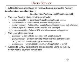 32
Users Service
• A UserService object can be retrieved using a provided Factory:
UserService userService =
UserServiceFactory.getUserService();
• The UserService class provides methods:
– isUserLoggedIn – Is current user logged in using Google account
- isUserAdmin – Is current user an admin for the application
– getCurrentUser – Retrieve User object of current logged in user (null otherwise)
– createLoginURL – Returns a URL where a user can log in
– createLogoutURL – Return a URL where the user can be logged out
• The User class provides:
– getEmail – E-mail address associated with Google account
– getAuthDomain - Domain name to which user has authenticated
• "gmail.com" for normal Google authentication.
– getNickname – Human readable identifier with application or e-mail
• Access to GAE/J applications can controlled using security-
constraint element in web.xml
 