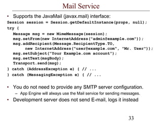 33
Mail Service
• Supports the JavaMail (javax.mail) interface:
Session session = Session.getDefaultInstance(props, null);
try {
Message msg = new MimeMessage(session);
msg.setFrom(new InternetAddress("admin@example.com"));
msg.addRecipient(Message.RecipientType.TO,
new InternetAddress("user@example.com", "Mr. User"));
msg.setSubject("Your Example.com account");
msg.setText(msgBody);
Transport.send(msg);
} catch (AddressException e) { // ...
} catch (MessagingException e) { // ...
• You do not need to provide any SMTP server configuration.
– App Engine will always use the Mail service for sending messages.
• Development server does not send E-mail, logs it instead
 