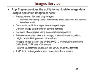 35
Images Service
• App Engine provides the ability to manipulate image data
using a dedicated Images service:
– Resize, rotate, flip, and crop images
• Includes “I'm Feeling Lucky” transform to adjust both color and contrast
to optimal levels
– Composite multiple images into a single image
– Convert image data between several formats
– Enhance photographs using an predefined algorithm
– Provide information about an image, such as its format, width,
height, and a histogram of color values.
– Accepts image data in the JPEG, PNG, GIF (including animated
GIF), BMP, TIFF and ICO formats.
– Returns transformed images in the JPEG and PNG formats
– 1 MB limit on image data sent or received from service
 