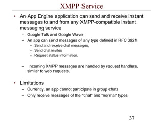 37
XMPP Service
• An App Engine application can send and receive instant
messages to and from any XMPP-compatible instant
messaging service
– Google Talk and Google Wave
– An app can send messages of any type defined in RFC 3921
• Send and receive chat messages,
• Send chat invites
• Request status information.
– Incoming XMPP messages are handled by request handlers,
similar to web requests.
• Limitations
– Currently, an app cannot participate in group chats
– Only receive messages of the "chat" and "normal" types
 