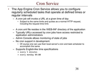 38
Cron Service
• The App Engine Cron Service allows you to configure
regularly scheduled tasks that operate at defined times or
regular intervals
– A cron job will invoke a URL at a given time of day
• Subject to the same limits and quotas as a normal HTTP request,
including the request time limit.
– A cron.xml file resides in the /WEB-INF directory of the application
– Typically URLs accessed by cron jobs have access restricted to
application administrators
– Admin Console allows monitoring of state of jobs
– No cron support in development.
• Of course one can use their local server’s cron and task scheduler to
accomplish the same
– Supports English-like time specifications
• every 5 minutes
• every monday 09:00
 