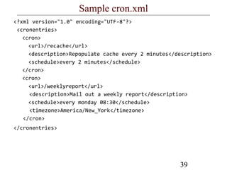 39
Sample cron.xml
<?xml version="1.0" encoding="UTF-8"?>
<cronentries>
<cron>
<url>/recache</url>
<description>Repopulate cache every 2 minutes</description>
<schedule>every 2 minutes</schedule>
</cron>
<cron>
<url>/weeklyreport</url>
<description>Mail out a weekly report</description>
<schedule>every monday 08:30</schedule>
<timezone>America/New_York</timezone>
</cron>
</cronentries>
 