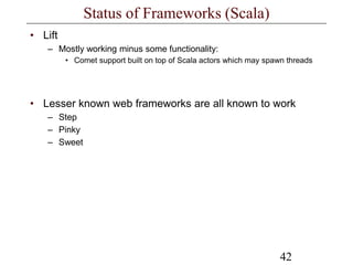 42
Status of Frameworks (Scala)
• Lift
– Mostly working minus some functionality:
• Comet support built on top of Scala actors which may spawn threads
• Lesser known web frameworks are all known to work
– Step
– Pinky
– Sweet
 