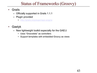 43
Status of Frameworks (Groovy)
• Grails
– Officially supported in Grails 1.1.1
– Plugin provided
• http://grails.org/plugin/app-engine
• Gaelyk
– New lightweight toolkit especially for the GAE/J
• Uses “Groovelets” as controllers
• Support templates with embedded Groovy as views
 