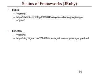 44
Statius of Frameworks (JRuby)
• Rails
– Working
– http://olabini.com/blog/2009/04/jruby-on-rails-on-google-app-
engine/
• Sinatra
– Working
– http://blog.bigcurl.de/2009/04/running-sinatra-apps-on-google.html
 