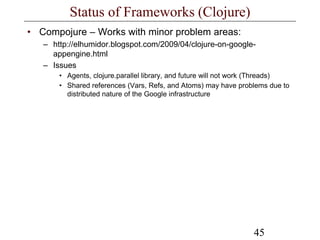 45
Status of Frameworks (Clojure)
• Compojure – Works with minor problem areas:
– http://elhumidor.blogspot.com/2009/04/clojure-on-google-
appengine.html
– Issues
• Agents, clojure.parallel library, and future will not work (Threads)
• Shared references (Vars, Refs, and Atoms) may have problems due to
distributed nature of the Google infrastructure
 