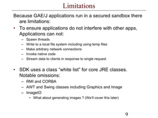 9
Limitations
Because GAE/J applications run in a secured sandbox there
are limitations:
• To ensure applications do not interfere with other apps,
Applications can not:
– Spawn threads
– Write to a local file system including using temp files
– Make arbitrary network connections
– Invoke native code
– Stream data to clients in response to single request
• SDK uses a class “white list” for core JRE classes.
Notable omissions:
– RMI and CORBA
– AWT and Swing classes including Graphics and Image
– ImageIO
• What about generating images ? (We’ll cover this later)
 