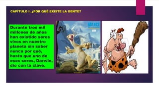 CAPÍTULO I. ¿POR QUÉ EXISTE LA GENTE?

Durante tres mil
millones de años
han existido seres
vivos en nuestro
planeta sin saber
nunca por qué,
hasta que uno de
esos seres, Darwin,
dio con la clave.

 