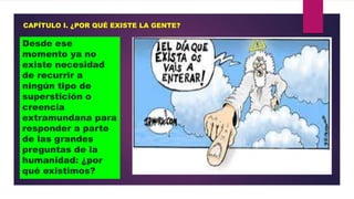 CAPÍTULO I. ¿POR QUÉ EXISTE LA GENTE?

Desde ese
momento ya no
existe necesidad
de recurrir a
ningún tipo de
superstición o
creencia
extramundana para
responder a parte
de las grandes
preguntas de la
humanidad: ¿por
qué existimos?

 