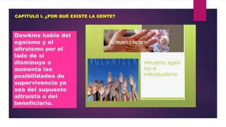 CAPÍTULO I. ¿POR QUÉ EXISTE LA GENTE?

Dawkins habla del
egoísmo y el
altruismo por el
lado de si
disminuye o
aumenta las
posibilidades de
supervivencia ya
sea del supuesto
altruista o del
beneficiario.

 