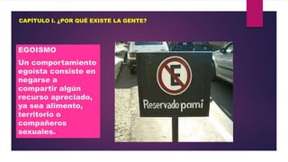 CAPÍTULO I. ¿POR QUÉ EXISTE LA GENTE?

EGOISMO
Un comportamiento
egoísta consiste en
negarse a
compartir algún
recurso apreciado,
ya sea alimento,
territorio o
compañeros
sexuales.

 