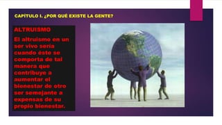 CAPÍTULO I. ¿POR QUÉ EXISTE LA GENTE?

ALTRUISMO
El altruismo en un
ser vivo sería
cuando éste se
comporta de tal
manera que
contribuye a
aumentar el
bienestar de otro
ser semejante a
expensas de su
propio bienestar.

 