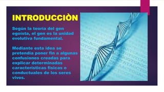 INTRODUCCIÒN
Según la teoría del gen
egoísta, el gen es la unidad
evolutiva fundamental.
Mediante esta idea se
pretendía poner fin a algunas
confusiones creadas para
explicar determinadas
características físicas o
conductuales de los seres
vivos.

 