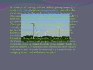 En la actualidad, la energía eólica es utilizada principalmente para
producir electricidad mediante aerogeneradores, conectados a las
grandes redes de distribución de energía eléctrica. Los parques
eólicos construidos en tierra suponen una fuente de energía cada vez
más barata, competitiva o incluso más barata en muchas regiones
que otras fuentes de energía convencionales. Pequeñas instalaciones
eólicas pueden, por ejemplo, proporcionar electricidad en regiones
remotas y aisladas que no tienen acceso a la red eléctrica, al igual
que hace la energía solar fotovoltaica. Las compañías eléctricas
distribuidoras adquieren cada vez en mayor medida el exceso de
electricidad producido por pequeñas instalaciones eólicas
domésticas.3 El auge de la energía eólica ha provocado también la
planificación y construcción de parques eólicos marinos, situados
cerca de las costas. La energía del viento es más estable y fuerte en el
mar que en tierra, y los parques eólicos marinos tienen un impacto
visual menor, pero los costes de construcción y mantenimiento de
estos parques son considerablemente mayores.
 
