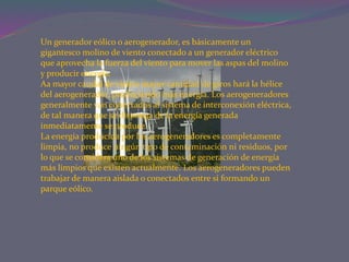 Un generador eólico o aerogenerador, es básicamente un
gigantesco molino de viento conectado a un generador eléctrico
que aprovecha la fuerza del viento para mover las aspas del molino
y producir energía.
Aa mayor caudal de viento mayor cantidad de giros hará la hélice
del aerogenerador, produciendo más energía. Los aerogeneradores
generalmente van conectados al sistema de interconexión eléctrica,
de tal manera que se disponga de la energía generada
inmediatamente se produce.
La energía producida por los aerogeneradores es completamente
limpia, no produce ningún tipo de contaminación ni residuos, por
lo que se considera uno de los sistemas de generación de energía
más limpios que existen actualmente. Los aerogeneradores pueden
trabajar de manera aislada o conectados entre sí formando un
parque eólico.
 