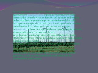 Los aerogeneradores pueden trabajar de manera aislada o
agrupados en parques eólicos o plantas de generación eólica,
distanciados unos de otros, en función del impacto ambiental y
de las turbulencias generadas por el movimiento de las palas.
Para aportar energía a la red eléctrica, los aerogeneradores deben
estar dotados de un sistema de sincronización para que
la frecuencia de la corriente generada se mantenga perfectamente
sincronizada con la frecuencia de la red.
Ya en la primera mitad del siglo XX, la generación de energía
eléctrica con rotores eólicos fue bastante popular en casas aisladas
situadas en zonas rurales.
La energía eólica se está volviendo más popular en la actualidad,
al haber demostrado la viabilidad industrial, y nació como
búsqueda de una diversificación en el abanico de generación
eléctrica ante un crecimiento de la demanda y una situación
geopolítica cada vez más complicada en el ámbito de los
combustibles tradicionales.
 