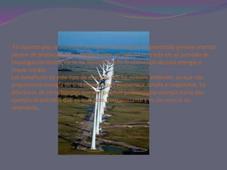 En nuestro país la inclusión de nuevas tecnologías ha permitido generar plantas
pilotos de producción de energía eólica, debido ha que está en un periodo de
investigación donde no se ha llevado a cabo la obtención de esta energía a
mayor escala.
Los beneficios de este tipo de energía, son ha nuestro entender, es que nos
proporciona energía de una manera mas económica, limpia e inagotable, ha
diferencia de otras fuentes que nos pueden proporcionar energía como por
ejemplo el petróleo que es mas caro, contaminante y es un recurso no
renovable.
 