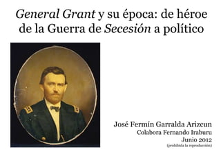 General Grant y su época: de héroe
de la Guerra de Secesión a político




                 José Fermín Garralda Arizcun
                       Colabora Fernando Iraburu
                                      Junio 2012
                                (prohibida la reproducción)
 
