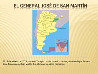 EL GENERAL JOSÉ DE SAN MARTÍN 
El 25 de febrero de 1778, nace en Yapeyú, provincia de Corrientes, un niño al que llamaron 
José Francisco de San Martín. Era el menor de cinco hermanos. 
 