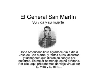 El General San Martín
          Su vida y su muerte




 Todo Americano libre agradece día a día a
José de San Martín, y tantos otros idealistas
   y luchadores que dieron su sangre por
nosotros. En mejor homenaje es no olvidarlo.
Por ello, aquí proponemos un viaje virtual por
              su vida y su obra…
 