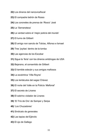 22) Los dineros del narcovicefiscal

23) El compadre ladrón de Rosso

24) Los coroneles de prensa de ‘Rosco’ José

25) La ‘Serranoteca’

26) La verdad sobre el ‘mejor policía del mundo’

27) El turno de Gilibert

28) El amigo non sancto de Tobías, Alfonso e Ismael

29) Tres ‘joyitas’ dentro de la tomba

30) Las agencias de los Escobar

31) Sigue la ‘feria’ con los dineros antidrogas de USA

32) Bejarano, el consentido de Gilibert

33) El temible edecán y sus amigos mafiosos

34) La excéntrica ‘Villa Royne’

35) Los tentáculos del sagaz Chávez

36) El norte del Valle en la Policía ‘Mafional’

37) El secreto de Linares

38) El sobrino violador de Linares

39) ‘El Trío de Oro’ de Samper y Serpa

40) ‘Los Chuzadores’

41) Sindicato de generales

42) Las tapias del Ejército

43) El ojo de Gallego


                                        10
 