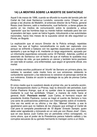 14) LA MENTIRÁ SOBRE LA MUERTE DE SANTACRUZ
Aquel 5 de marzo de 1996, cuando se difundió la muerte del temido jefe del
Cartel de Cali José Santacruz Londoño, conocido como ‘Chepe’, en un
paraje a las afueras de Medellín, el entonces director de la Policía, general
Rosso José Serrano, salió a medianoche, cual fanfarrón, a darse golpes de
pecho en los medios de comunicación sobre la excelente y ardua
‘operación’ que los hombres bajo su mando habían realizado para dar con
el paradero del tapo, quien se había fugado, ridiculizando a las autoridades
nacionales, hacía tres meses de la supuesta cárcel de alta seguridad La
Picota, en Bogotá.

La explicación que el oscuro Director de la Policía entregó, repetidas
veces, fue que el fugitivo narcotraficante no pudo ser capturado vivo
porque se enfrentó a balazos con los agentes especiales que pretendían
apresarlo y que se llegó a él, mediante un largo seguimiento, apoyado por
un informante espontáneo conocido como ‘El Patriota’. Además, justificó el
asesinato de Santacruz con el hecho de que al mafioso le quedaba muy
poco tiempo de vida, ya que padecía un cáncer y también tenía psoriasis
en casi todo el cuerpo, una enfermedad, que según el ignorante oficial, era
mortal.

Los medios escritos publicaron el ‘triunfo’ de Serrano en primera plana, los
radiales lo sacaban cada media hora en sus emisiones relatando la
contundente operación y los televisivos lo volvieron el personaje central de
sus noticieros. Estaba en acción la estrategia de su jefe de prensa Carlos
Perdomo.

El único medio que lo cuestionó desde el primer día, por la extraña acción,
fue el desaparecido diario La Prensa, bajo la dirección del periodista Juan
Carlos Pastrana Arango, que al no quedar clara la supuesta operación
mediante la cual fue acribillado ‘Chepe’, a manera de mofa hacia el
general, tituló: ‘Psoriasis mortal’. Juan Carlos, el hermano mayor del
presidente Andrés Pastrana, nunca se tragó el cuento de Serrano e hizo
una serie de publicaciones polémicas con interrogantes sobre el incidente.
Una vez me sentó en su oficina y me dijo; “Manuel Vicente, a ese lo
ajusticiaron para que no hablara de los cheques que entregó el Cartel de
Cali para la campaña presidencial de ‘El Bojote’ Ernesto Samper, quien
debe estar agradecido y brincando en un solo pie con Rosso José”. Claro,
que en esa época Juan Carlos era un periodista crítico consagrado, no
como ahora, que el poder de la Presidencia parece haberlo callado y los
corruptos secuaces de su gomelo hermanito lo manejan como a un títere.



                                    100
 