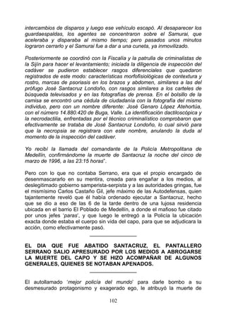 intercambios de disparos y luego ese vehículo escapó. Al desaparecer los
guardaespaldas, los agentes se concentraron sobre el Samurai, que
aceleraba y disparaba al mismo tiempo; pero pasados unos minutos
lograron cerrarlo y el Samurai fue a dar a una cuneta, ya inmovilizado.

Posteriormente se coordinó con la Fiscalía y la patrulla de criminalistas de
la Sijín para hacer el levantamiento; iniciada la diligencia de inspección del
cadáver se pudieron establecer rasgos diferenciales que quedaron
registrados de este modo: características morfofisiológicas de contextura y
rostro, marcas de psoriasis en los brazos y abdomen, similares a las del
prófugo José Santacruz Londoño, con rasgos similares a los carteles de
búsqueda televisados y en las fotografías de prensa. En el bolsillo de la
camisa se encontró una cédula de ciudadanía con la fotografía del mismo
individuo, pero con un nombre diferente: José Genaro López Atehortúa,
con el número 14.880.420 de Buga, Valle. La identificación dactiloscópica y
la necrodactilia, enfrentadas por el técnico criminalístico comprobaron que
efectivamente se trataba de José Santacruz Londoño, lo cual sirvió para
que la necropsia se registrara con este nombre, anulando la duda al
momento de la inspección del cadáver.

Yo recibí la llamada del comandante de la Policía Metropolitana de
Medellín, confirmándome la muerte de Santacruz la noche del cinco de
marzo de 1996, a las 23:15 horas”.

Pero con lo que no contaba Serrano, era que el propio encargado de
desenmascararlo en su mentira, creada para engañar a los medios, al
deslegitimado gobierno samperista-serpista y a las autoridades gringas, fue
el mismísimo Carlos Castaño Gil, jefe máximo de las Autodefensas, quien
tajantemente reveló que él había ordenado ejecutar a Santacruz, hecho
que se dio a eso de las 6 de la tarde dentro de una lujosa residencia
ubicada en el barrio El Poblado de Medellín, a donde el mafioso fue citado
por unos jefes ‘paras’, y que luego le entregó a la Policía la ubicación
exacta donde estaba el cuerpo sin vida del capo, para que se adjudicara la
acción, como efectivamente pasó.
                           ________________

EL DIA QUE FUE ABATIDO SANTACRUZ, EL PANTALLERO
SERRANO SALlO APRESURADO POR LOS MEDIOS A ABROGARSE
LA MUERTE DEL CAPO Y SE HIZO ACOMPAÑAR DE ALGUNOS
GENERALES, QUIENES SE NOTABAN APENADOS.
                    ________________

El autollamado ‘mejor policía del mundo’ para darle bombo a su
desmesurado protagonismo y exagerado ego, le atribuyó la muerte de

                                     102
 