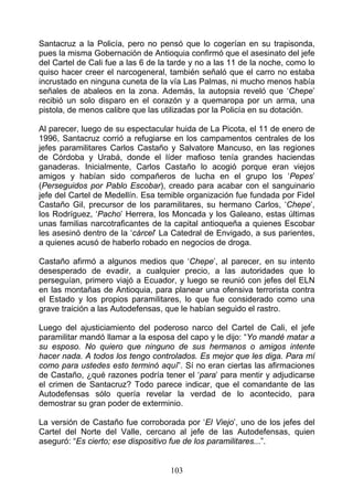 Santacruz a la Policía, pero no pensó que lo cogerían en su trapisonda,
pues la misma Gobernación de Antioquia confirmó que el asesinato del jefe
del Cartel de Cali fue a las 6 de la tarde y no a las 11 de la noche, como lo
quiso hacer creer el narcogeneral, también señaló que el carro no estaba
incrustado en ninguna cuneta de la vía Las Palmas, ni mucho menos había
señales de abaleos en la zona. Además, la autopsia reveló que ‘Chepe’
recibió un solo disparo en el corazón y a quemaropa por un arma, una
pistola, de menos calibre que las utilizadas por la Policía en su dotación.

Al parecer, luego de su espectacular huida de La Picota, el 11 de enero de
1996, Santacruz corrió a refugiarse en los campamentos centrales de los
jefes paramilitares Carlos Castaño y Salvatore Mancuso, en las regiones
de Córdoba y Urabá, donde el líder mafioso tenía grandes haciendas
ganaderas. Inicialmente, Carlos Castaño lo acogió porque eran viejos
amigos y habían sido compañeros de lucha en el grupo los ‘Pepes’
(Perseguidos por Pablo Escobar), creado para acabar con el sanguinario
jefe del Cartel de Medellín. Esa temible organización fue fundada por Fidel
Castaño Gil, precursor de los paramilitares, su hermano Carlos, ‘Chepe’,
los Rodríguez, ‘Pacho’ Herrera, los Moncada y los Galeano, estas últimas
unas familias narcotraficantes de la capital antioqueña a quienes Escobar
les asesinó dentro de la ‘cárcel’ La Catedral de Envigado, a sus parientes,
a quienes acusó de haberlo robado en negocios de droga.

Castaño afirmó a algunos medios que ‘Chepe’, al parecer, en su intento
desesperado de evadir, a cualquier precio, a las autoridades que lo
perseguían, primero viajó a Ecuador, y luego se reunió con jefes del ELN
en las montañas de Antioquia, para planear una ofensiva terrorista contra
el Estado y los propios paramilitares, lo que fue considerado como una
grave traición a las Autodefensas, que le habían seguido el rastro.

Luego del ajusticiamiento del poderoso narco del Cartel de Cali, el jefe
paramilitar mandó llamar a la esposa del capo y le dijo: “Yo mandé matar a
su esposo. No quiero que ninguno de sus hermanos o amigos intente
hacer nada. A todos los tengo controlados. Es mejor que les diga. Para mí
como para ustedes esto terminó aquí”. Sí no eran ciertas las afirmaciones
de Castaño, ¿qué razones podría tener el ‘para’ para mentir y adjudicarse
el crimen de Santacruz? Todo parece indicar, que el comandante de las
Autodefensas sólo quería revelar la verdad de lo acontecido, para
demostrar su gran poder de exterminio.

La versión de Castaño fue corroborada por ‘El Viejo’, uno de los jefes del
Cartel del Norte del Valle, cercano al jefe de las Autodefensas, quien
aseguró: “Es cierto; ese dispositivo fue de los paramilitares...”.


                                    103
 